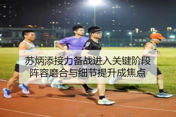 苏炳添接力备战进入关键阶段 阵容磨合与细节提升成焦点